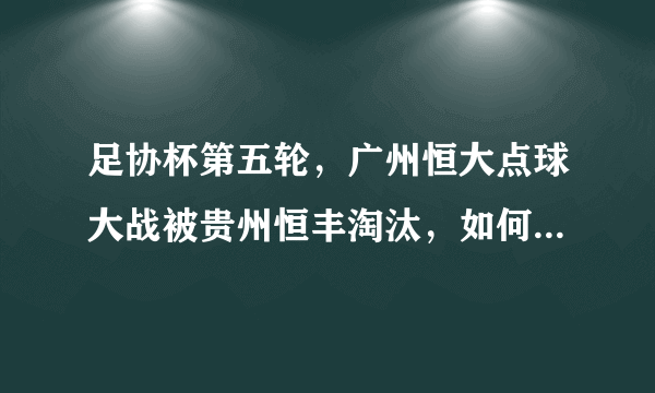 足协杯第五轮，广州恒大点球大战被贵州恒丰淘汰，如何评价这场比赛？