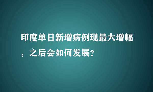 印度单日新增病例现最大增幅，之后会如何发展？