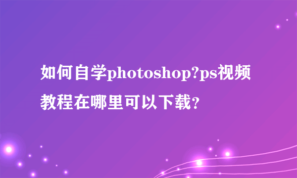 如何自学photoshop?ps视频教程在哪里可以下载？