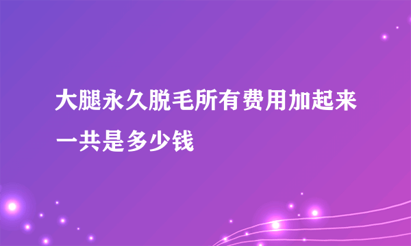 大腿永久脱毛所有费用加起来一共是多少钱