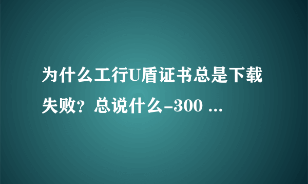 为什么工行U盾证书总是下载失败？总说什么-300 Failed