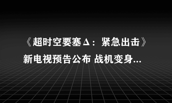 《超时空要塞Δ：紧急出击》新电视预告公布 战机变身空中格斗