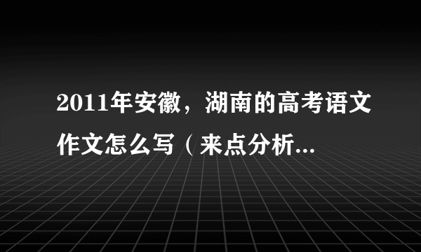 2011年安徽，湖南的高考语文作文怎么写（来点分析啊，老师给我们的作业）