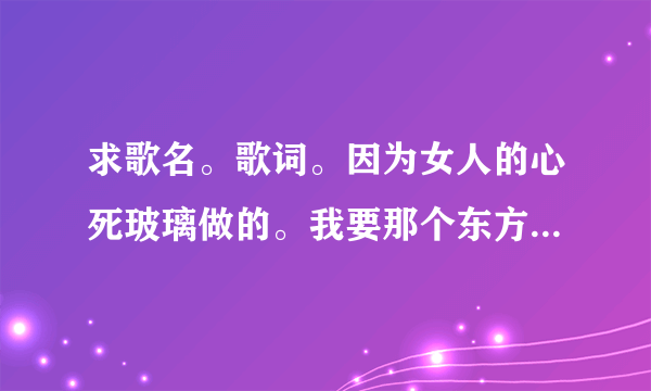 求歌名。歌词。因为女人的心死玻璃做的。我要那个东方斯卡拉那个女的唱的