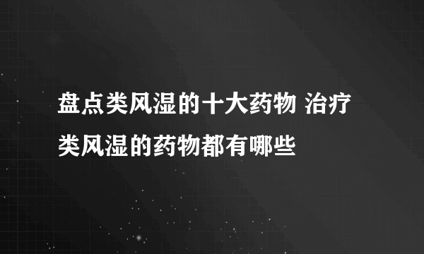 盘点类风湿的十大药物 治疗类风湿的药物都有哪些