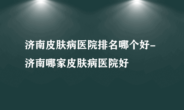 济南皮肤病医院排名哪个好-济南哪家皮肤病医院好