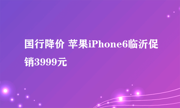 国行降价 苹果iPhone6临沂促销3999元