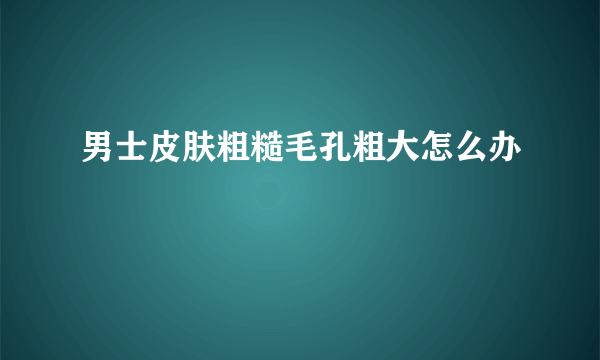 男士皮肤粗糙毛孔粗大怎么办