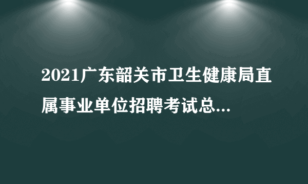 2021广东韶关市卫生健康局直属事业单位招聘考试总成绩及体检人员名单公告