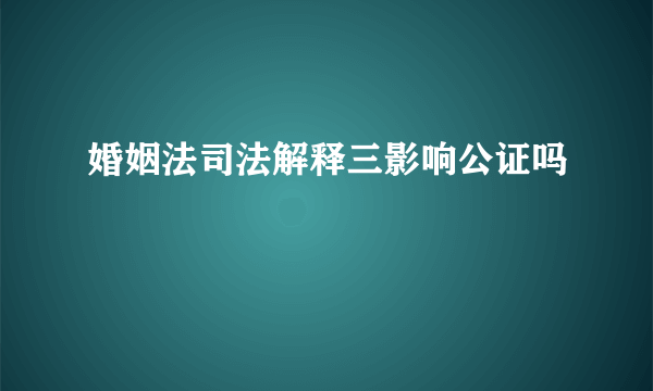 婚姻法司法解释三影响公证吗