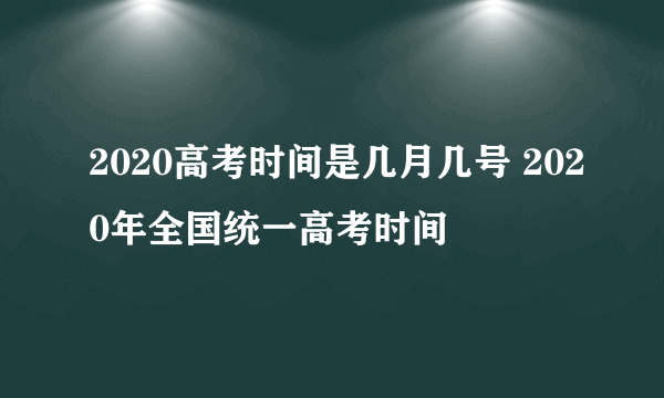 2020高考时间是几月几号 2020年全国统一高考时间