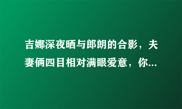 吉娜深夜晒与郎朗的合影，夫妻俩四目相对满眼爱意，你羡慕这样的爱情吗