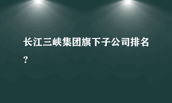 长江三峡集团旗下子公司排名？