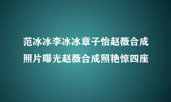 范冰冰李冰冰章子怡赵薇合成照片曝光赵薇合成照艳惊四座