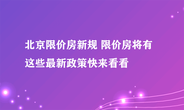 北京限价房新规 限价房将有这些最新政策快来看看