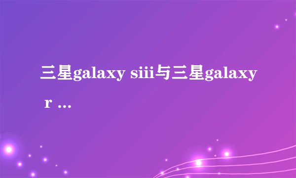 三星galaxy siii与三星galaxy r style有什么区别