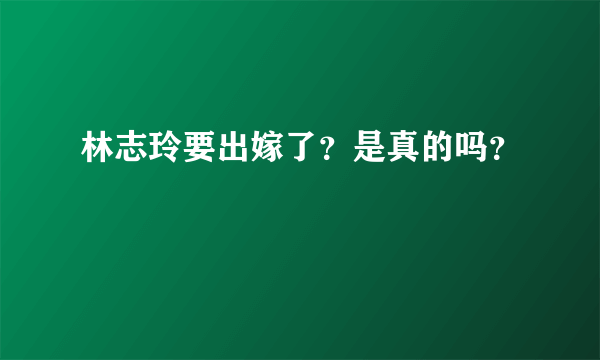 林志玲要出嫁了？是真的吗？