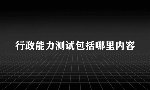 行政能力测试包括哪里内容