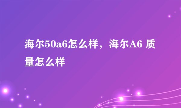 海尔50a6怎么样，海尔A6 质量怎么样