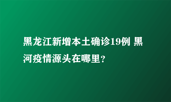 黑龙江新增本土确诊19例 黑河疫情源头在哪里？