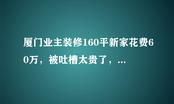 厦门业主装修160平新家花费60万，被吐槽太贵了，大家觉得呢？