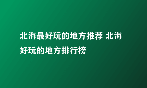 北海最好玩的地方推荐 北海好玩的地方排行榜