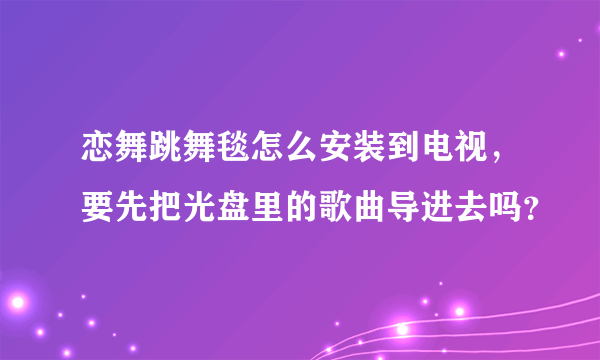 恋舞跳舞毯怎么安装到电视，要先把光盘里的歌曲导进去吗？