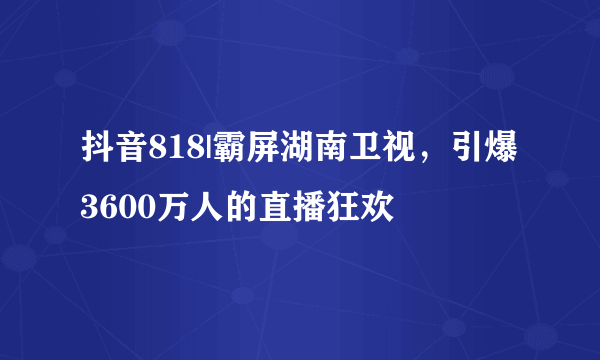 抖音818|霸屏湖南卫视，引爆3600万人的直播狂欢