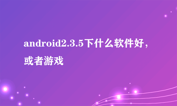 android2.3.5下什么软件好，或者游戏