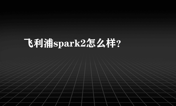 飞利浦spark2怎么样？