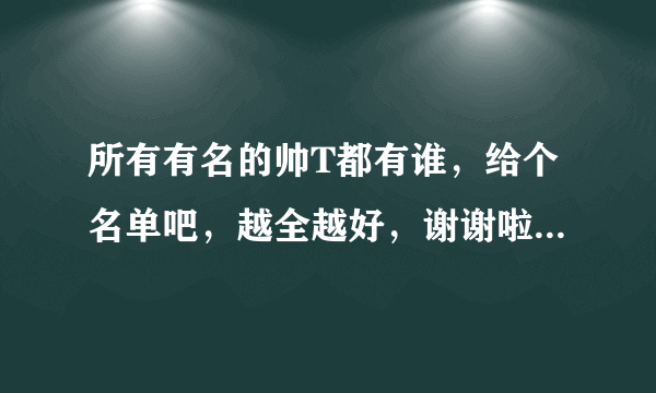 所有有名的帅T都有谁，给个名单吧，越全越好，谢谢啦~~~满意的话还可以追加分~~