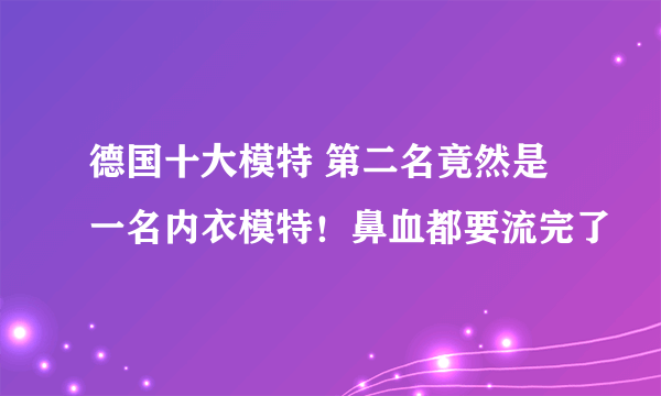 德国十大模特 第二名竟然是一名内衣模特！鼻血都要流完了