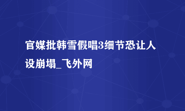 官媒批韩雪假唱3细节恐让人设崩塌_飞外网