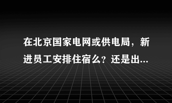 在北京国家电网或供电局，新进员工安排住宿么？还是出去租房子？