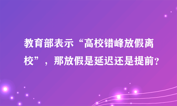 教育部表示“高校错峰放假离校”，那放假是延迟还是提前？