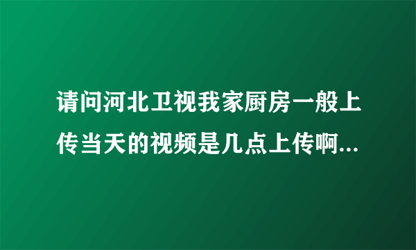 请问河北卫视我家厨房一般上传当天的视频是几点上传啊，能不能当天的下午5点之前穿上去呢