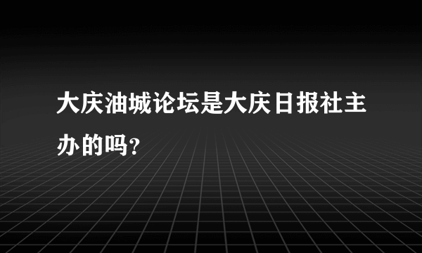 大庆油城论坛是大庆日报社主办的吗？