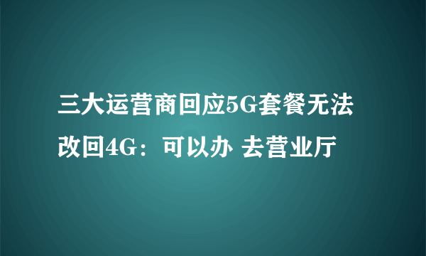 三大运营商回应5G套餐无法改回4G：可以办 去营业厅