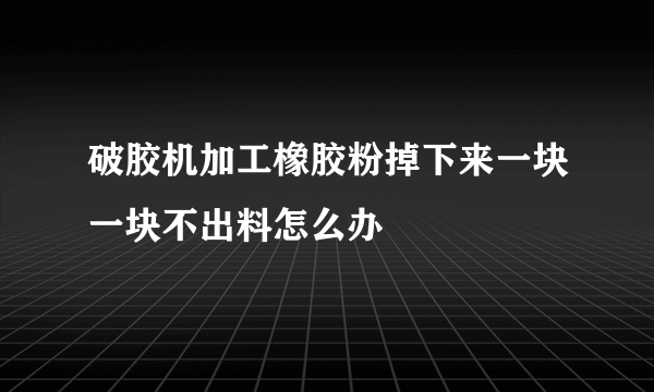 破胶机加工橡胶粉掉下来一块一块不出料怎么办