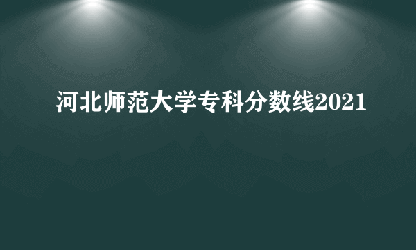 河北师范大学专科分数线2021