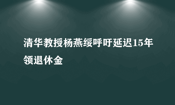 清华教授杨燕绥呼吁延迟15年领退休金