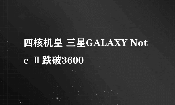 四核机皇 三星GALAXY Note Ⅱ跌破3600