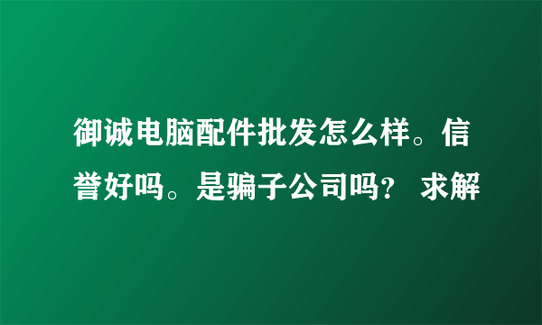 御诚电脑配件批发怎么样。信誉好吗。是骗子公司吗？ 求解