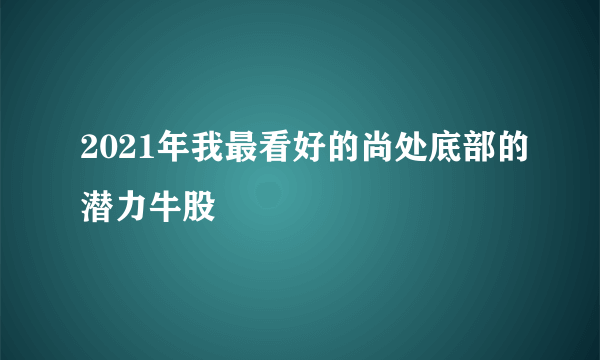 2021年我最看好的尚处底部的潜力牛股