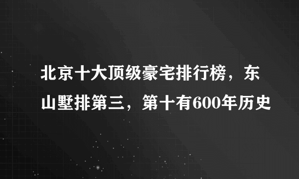 北京十大顶级豪宅排行榜，东山墅排第三，第十有600年历史