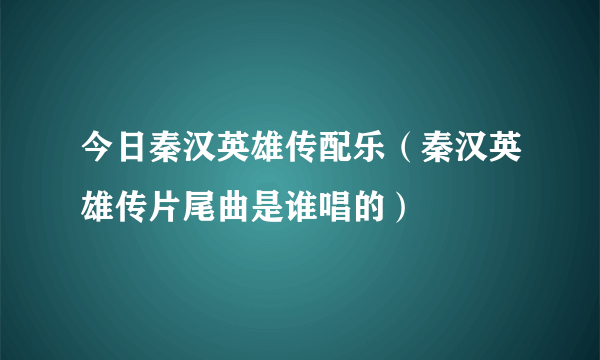 今日秦汉英雄传配乐（秦汉英雄传片尾曲是谁唱的）