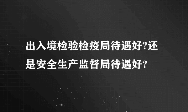 出入境检验检疫局待遇好?还是安全生产监督局待遇好?