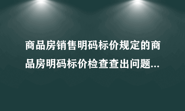 商品房销售明码标价规定的商品房明码标价检查查出问题处理意见