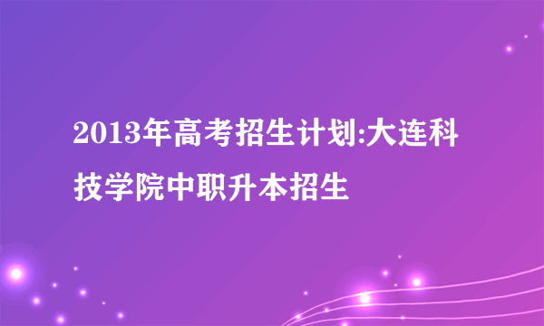 2013年高考招生计划:大连科技学院中职升本招生