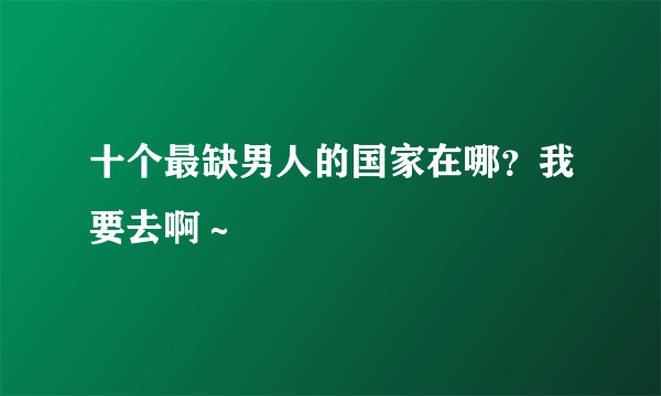 十个最缺男人的国家在哪？我要去啊～